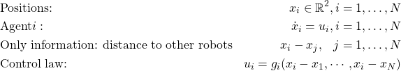 \begin{align*}&\text{Positions:} & x_i \in \mathbb{R}^2, i = 1, \dots, N\\&\text{Agent} i: & \dot{x}_i = u_i, i=1, \dots, N\\&\text{Only information: distance to other robots} & x_i - x_j, \hspace{3mm} j=1, \dots, N\\&\text{Control law:} & u_i = g_i(x_i - x_1, \cdots, x_i-x_N)\end{align*}