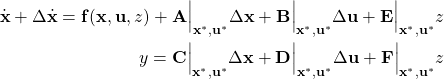 \begin{align*}\dot{\mathbf{x}} + \Delta \dot{\mathbf{x}}  =\mathbf{f}(\mathbf{x, u}, z) + \mathbf{A}\Big|_{\mathbf{x}^*, \mathbf{u}^*}  \Delta \mathbf{x}+ \mathbf{B}\Big|_{\mathbf{x}^*, \mathbf{u}^*} \Delta \mathbf{u} + \mathbf{E}\Big|_{\mathbf{x}^*, \mathbf{u}^*} z\\ y = \mathbf{C}\Big|_{\mathbf{x}^*, \mathbf{u}^*} \Delta \mathbf{x}+ \mathbf{D}\Big|_{\mathbf{x}^*, \mathbf{u}^*} \Delta \mathbf{u} + \mathbf{F}\Big|_{\mathbf{x}^*, \mathbf{u}^*} z\\\end{align*}