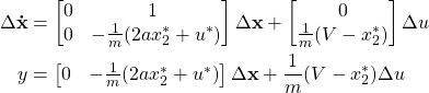 \begin{align*} \Delta \mathbf{\dot{x}} &= \begin{bmatrix} 0 & 1\ \\ 0 & -\frac{1}{m}(2ax_2^* + u^*) \end{bmatrix}  \Delta \mathbf{x} + \begin{bmatrix} 0\\ \frac{1}{m}(V-x_2^*) \end{bmatrix} \Delta u \\y &= \begin{bmatrix} 0 & -\frac{1}{m}(2ax_2^* + u^*) \end{bmatrix} \Delta \mathbf{x}+ \frac{1}{m}(V-x_2^*) \Delta u\end{align*}
