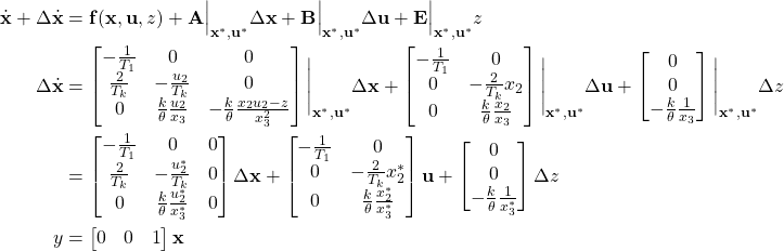 \begin{align*}\dot{\mathbf{x}} + \Delta \dot{\mathbf{x}} &= \mathbf{f}(\mathbf{x, u}, z) + \mathbf{A}\Big|_{\mathbf{x}^*, \mathbf{u}^*}  \Delta \mathbf{x}+ \mathbf{B}\Big|_{\mathbf{x}^*, \mathbf{u}^*} \Delta \mathbf{u} + \mathbf{E}\Big|_{\mathbf{x}^*, \mathbf{u}^*} z\\\Delta \dot{\mathbf{x}} &= \begin{bmatrix} -\frac{1}{T_1} & 0 & 0\\ \frac{2}{T_k} & - \frac{u_2}{T_k} & 0 \\ 0 & \frac{k}{\theta} \frac{u_2}{x_3} & -\frac{k}{\theta} \frac{x_2 u_2 - z}{x_3^2}\end{bmatrix}\Bigg|_{\mathbf{x}^*, \mathbf{u}^*}  \Delta \mathbf{x}  + \begin{bmatrix} -\frac{1}{T_1} & 0\\ 0 & - \frac{2}{T_k} x_2\\ 0 & \frac{k}{\theta} \frac{x_2}{x_3}\end{bmatrix}\Bigg|_{\mathbf{x}^*, \mathbf{u}^*} \Delta \mathbf{u} + \begin{bmatrix} 0 \\ 0 \\ -\frac{k}{\theta} \frac{1}{x_3} \end{bmatrix}\Bigg|_{\mathbf{x}^*, \mathbf{u}^*} \Delta z\\& = \begin{bmatrix} -\frac{1}{T_1} & 0 & 0\\ \frac{2}{T_k} & - \frac{u_2^*}{T_k} & 0 \\ 0 & \frac{k}{\theta} \frac{u_2^*}{x_3^*} & 0 \end{bmatrix}  \Delta \mathbf{x}  + \begin{bmatrix} -\frac{1}{T_1} & 0\\ 0 & - \frac{2}{T_k} x_2^*\\ 0 & \frac{k}{\theta} \frac{x_2^*}{x_3^*}\end{bmatrix} \mathbf{u} + \begin{bmatrix} 0 \\ 0 \\ -\frac{k}{\theta} \frac{1}{x_3^*} \end{bmatrix} \Delta z\\y&= \begin{bmatrix} 0 & 0 & 1\end{bmatrix} \mathbf{x}\end{align*}