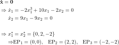Rendered by QuickLaTeX.com \begin{align*}\mathbf{\dot{x}} = \mathbf{0}\\\Rightarrow \dot{x}_1 & =-2x_1^3 + 10x_1 - 2x_2=0\\\dot{x}_2 & = 9x_1 - 9x_2=0 \\\\\Rightarrow x_1^* &= x_2^* = \{0, 2, -2\}\\\Rightarrow & \text{EP}_1 = (0,0), \hspace{3mm} \text{EP}_2 = (2,2),\hspace{3mm} \text{EP}_3 = (-2,-2)\end{align*}