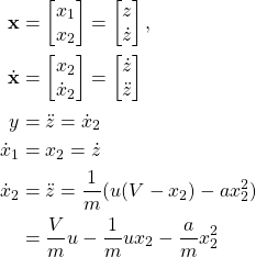 \begin{align*} \mathbf{x} &= \begin{bmatrix} x_1 \\  x_2 \end{bmatrix} = \begin{bmatrix} z \\ \dot{z} \end{bmatrix},\\\dot{\mathbf{x}} &=\begin{bmatrix} x_2 \\ \dot{x}_2 \end{bmatrix} = \begin{bmatrix} \dot{z}\\ \ddot{z} \end{bmatrix} \\{y} &= \ddot{z} = \dot{x}_2\\ \dot{x}_1 &= x_2 = \dot{z}\\ \dot{x}_2 &= \ddot{z} = \frac{1}{m}(u(V-x_2) - a x_2^2) \\ &= \frac{V}{m} u- \frac{1}{m}ux_2 - \frac{a}{m}x_2^2 \end{align*}